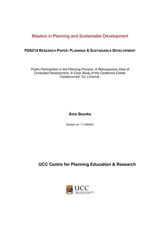 Masters in Planning and Sustainable Development
PD6214 RESEARCH PAPER: PLANNING & SUSTAINABLE DEVELOPMENT
Public Participation in the Planning Process: A Retrospective View of
Contested Development- A Case Study of the Castlerock Estate,
Castleconnell, Co. Limerick.
Áine Bourke
Student no: 111380481
UCC Centre for Planning Education & Research
 
