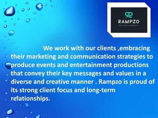 We work with our clients ,embracing
their marketing and communication strategies to
produce events and entertainment productions
that convey their key messages and values in a
diverse and creative manner . Rampzo is proud of
its strong client focus and long-term
relationships.
 