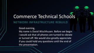 Commerce Technical Schools
NETWORK INFRASTRUCTURE REBUILD
Good evening,
My name is David Wischhusen. Before we begin
i would ask that all phones are turned to vibrate
or turned off. We would also greatly appreciate
if you could hold any questions until the end of
the presentation.
 