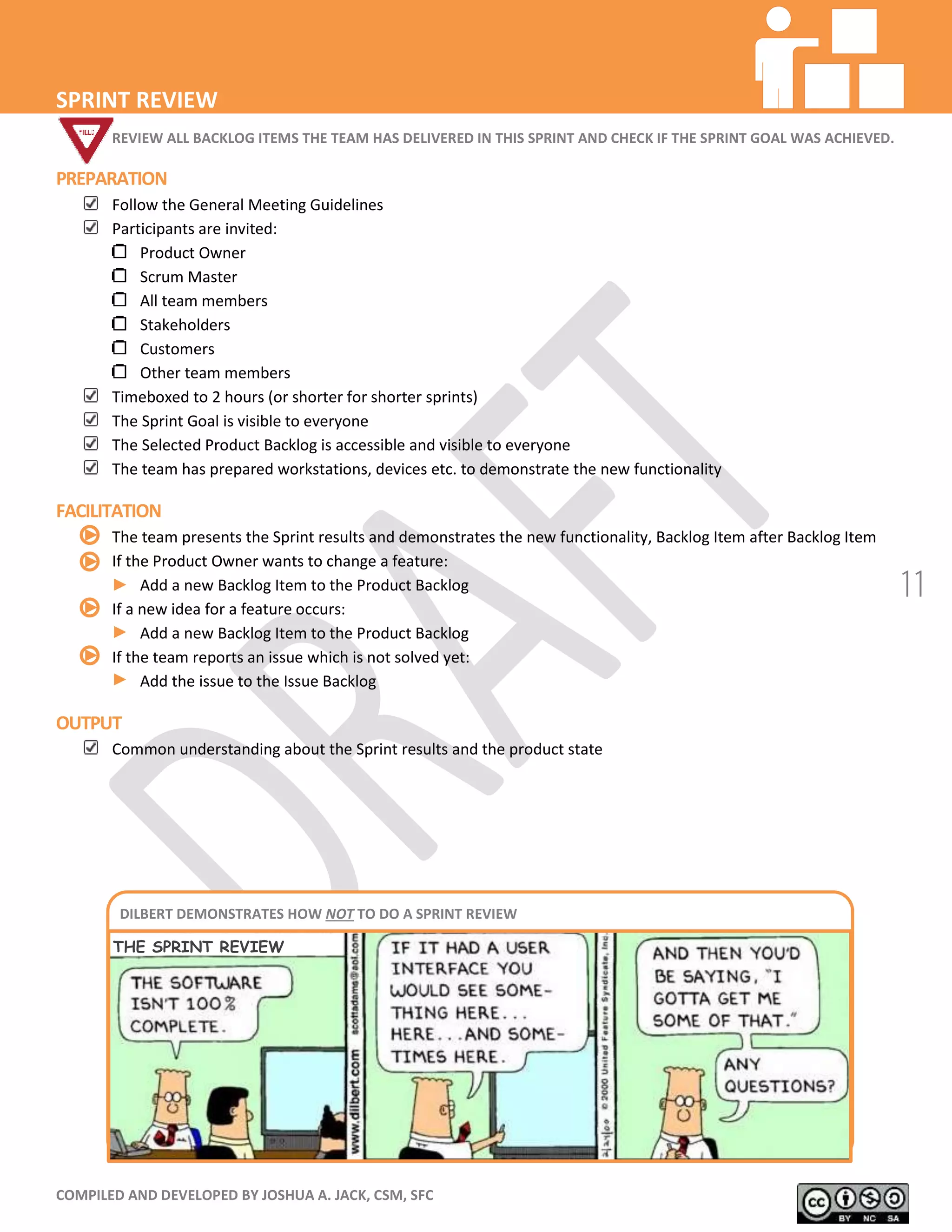 COMPILED AND DEVELOPED BY JOSHUA A. JACK, CSM, SFC
11
SPRINT REVIEW
REVIEW ALL BACKLOG ITEMS THE TEAM HAS DELIVERED IN THIS SPRINT AND CHECK IF THE SPRINT GOAL WAS ACHIEVED.
PREPARATION
Follow the General Meeting Guidelines
Participants are invited:
Product Owner
Scrum Master
All team members
Stakeholders
Customers
Other team members
Timeboxed to 2 hours (or shorter for shorter sprints)
The Sprint Goal is visible to everyone
The Selected Product Backlog is accessible and visible to everyone
The team has prepared workstations, devices etc. to demonstrate the new functionality
FACILITATION
The team presents the Sprint results and demonstrates the new functionality, Backlog Item after Backlog Item
If the Product Owner wants to change a feature:
Add a new Backlog Item to the Product Backlog
If a new idea for a feature occurs:
Add a new Backlog Item to the Product Backlog
If the team reports an issue which is not solved yet:
Add the issue to the Issue Backlog
OUTPUT
Common understanding about the Sprint results and the product state
DILBERT DEMONSTRATES HOW NOT TO DO A SPRINT REVIEW
THE SPRINT REVIEW
 