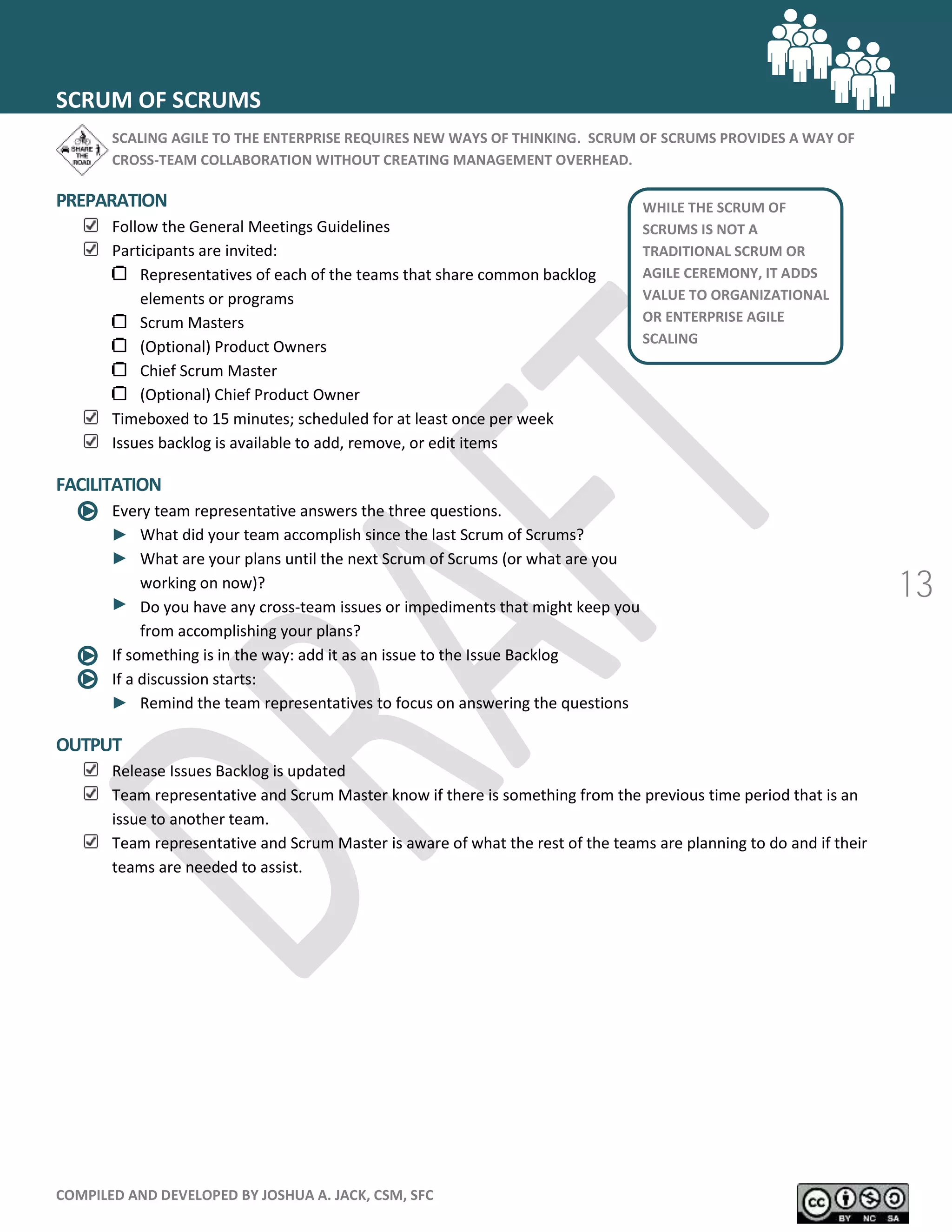 COMPILED AND DEVELOPED BY JOSHUA A. JACK, CSM, SFC
13
SCRUM OF SCRUMS
SCALING AGILE TO THE ENTERPRISE REQUIRES NEW WAYS OF THINKING. SCRUM OF SCRUMS PROVIDES A WAY OF
CROSS-TEAM COLLABORATION WITHOUT CREATING MANAGEMENT OVERHEAD.
PREPARATION
Follow the General Meetings Guidelines
Participants are invited:
Representatives of each of the teams that share common backlog
elements or programs
Scrum Masters
(Optional) Product Owners
Chief Scrum Master
(Optional) Chief Product Owner
Timeboxed to 15 minutes; scheduled for at least once per week
Issues backlog is available to add, remove, or edit items
FACILITATION
Every team representative answers the three questions.
What did your team accomplish since the last Scrum of Scrums?
What are your plans until the next Scrum of Scrums (or what are you
working on now)?
Do you have any cross-team issues or impediments that might keep you
from accomplishing your plans?
If something is in the way: add it as an issue to the Issue Backlog
If a discussion starts:
Remind the team representatives to focus on answering the questions
OUTPUT
Release Issues Backlog is updated
Team representative and Scrum Master know if there is something from the previous time period that is an
issue to another team.
Team representative and Scrum Master is aware of what the rest of the teams are planning to do and if their
teams are needed to assist.
WHILE THE SCRUM OF
SCRUMS IS NOT A
TRADITIONAL SCRUM OR
AGILE CEREMONY, IT ADDS
VALUE TO ORGANIZATIONAL
OR ENTERPRISE AGILE
SCALING
 