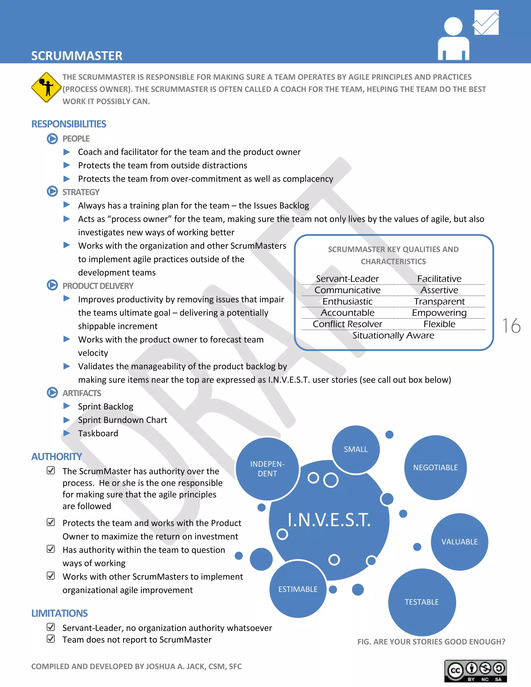 COMPILED AND DEVELOPED BY JOSHUA A. JACK, CSM, SFC
16
SCRUMMASTER KEY QUALITIES AND
CHARACTERISTICS
Servant-Leader Facilitative
Communicative Assertive
Enthusiastic Transparent
Accountable Empowering
Conflict Resolver Flexible
Situationally Aware
I.N.V.E.S.T.
INDEPEN-
DENT
NEGOTIABLE
VALUABLE
ESTIMABLE
SMALL
SCRUMMASTER
THE SCRUMMASTER IS RESPONSIBLE FOR MAKING SURE A TEAM OPERATES BY AGILE PRINCIPLES AND PRACTICES
(PROCESS OWNER). THE SCRUMMASTER IS OFTEN CALLED A COACH FOR THE TEAM, HELPING THE TEAM DO THE BEST
WORK IT POSSIBLY CAN.
RESPONSIBILITIES
PEOPLE
Coach and facilitator for the team and the product owner
Protects the team from outside distractions
Protects the team from over-commitment as well as complacency
STRATEGY
Always has a training plan for the team – the Issues Backlog
Acts as “process owner” for the team, making sure the team not only lives by the values of agile, but also
investigates new ways of working better
Works with the organization and other ScrumMasters
to implement agile practices outside of the
development teams
PRODUCTDELIVERY
Improves productivity by removing issues that impair
the teams ultimate goal – delivering a potentially
shippable increment
Works with the product owner to forecast team
velocity
Validates the manageability of the product backlog by
making sure items near the top are expressed as I.N.V.E.S.T. user stories (see call out box below)
ARTIFACTS
Sprint Backlog
Sprint Burndown Chart
Taskboard
AUTHORITY
The ScrumMaster has authority over the
process. He or she is the one responsible
for making sure that the agile principles
are followed
Protects the team and works with the Product
Owner to maximize the return on investment
Has authority within the team to question
ways of working
Works with other ScrumMasters to implement
organizational agile improvement
LIMITATIONS
Servant-Leader, no organization authority whatsoever
Team does not report to ScrumMaster FIG. ARE YOUR STORIES GOOD ENOUGH?
TESTABLE
 