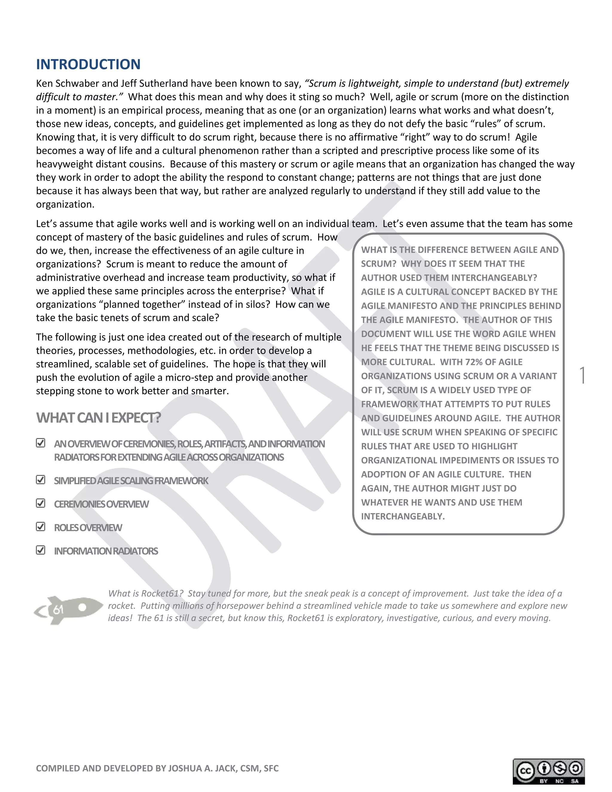 COMPILED AND DEVELOPED BY JOSHUA A. JACK, CSM, SFC
1
INTRODUCTION
Ken Schwaber and Jeff Sutherland have been known to say, “Scrum is lightweight, simple to understand (but) extremely
difficult to master.” What does this mean and why does it sting so much? Well, agile or scrum (more on the distinction
in a moment) is an empirical process, meaning that as one (or an organization) learns what works and what doesn’t,
those new ideas, concepts, and guidelines get implemented as long as they do not defy the basic “rules” of scrum.
Knowing that, it is very difficult to do scrum right, because there is no affirmative “right” way to do scrum! Agile
becomes a way of life and a cultural phenomenon rather than a scripted and prescriptive process like some of its
heavyweight distant cousins. Because of this mastery or scrum or agile means that an organization has changed the way
they work in order to adopt the ability the respond to constant change; patterns are not things that are just done
because it has always been that way, but rather are analyzed regularly to understand if they still add value to the
organization.
Let’s assume that agile works well and is working well on an individual team. Let’s even assume that the team has some
concept of mastery of the basic guidelines and rules of scrum. How
do we, then, increase the effectiveness of an agile culture in
organizations? Scrum is meant to reduce the amount of
administrative overhead and increase team productivity, so what if
we applied these same principles across the enterprise? What if
organizations “planned together” instead of in silos? How can we
take the basic tenets of scrum and scale?
The following is just one idea created out of the research of multiple
theories, processes, methodologies, etc. in order to develop a
streamlined, scalable set of guidelines. The hope is that they will
push the evolution of agile a micro-step and provide another
stepping stone to work better and smarter.
WHATCANIEXPECT?
ANOVERVIEWOFCEREMONIES,ROLES,ARTIFACTS,ANDINFORMATION
RADIATORSFOREXTENDINGAGILEACROSSORGANIZATIONS
SIMPLIFIEDAGILESCALINGFRAMEWORK
CEREMONIESOVERVIEW
ROLESOVERVIEW
INFORMATIONRADIATORS
What is Rocket61? Stay tuned for more, but the sneak peak is a concept of improvement. Just take the idea of a
rocket. Putting millions of horsepower behind a streamlined vehicle made to take us somewhere and explore new
ideas! The 61 is still a secret, but know this, Rocket61 is exploratory, investigative, curious, and every moving.
WHAT IS THE DIFFERENCE BETWEEN AGILE AND
SCRUM? WHY DOES IT SEEM THAT THE
AUTHOR USED THEM INTERCHANGEABLY?
AGILE IS A CULTURAL CONCEPT BACKED BY THE
AGILE MANIFESTO AND THE PRINCIPLES BEHIND
THE AGILE MANIFESTO. THE AUTHOR OF THIS
DOCUMENT WILL USE THE WORD AGILE WHEN
HE FEELS THAT THE THEME BEING DISCUSSED IS
MORE CULTURAL. WITH 72% OF AGILE
ORGANIZATIONS USING SCRUM OR A VARIANT
OF IT, SCRUM IS A WIDELY USED TYPE OF
FRAMEWORK THAT ATTEMPTS TO PUT RULES
AND GUIDELINES AROUND AGILE. THE AUTHOR
WILL USE SCRUM WHEN SPEAKING OF SPECIFIC
RULES THAT ARE USED TO HIGHLIGHT
ORGANIZATIONAL IMPEDIMENTS OR ISSUES TO
ADOPTION OF AN AGILE CULTURE. THEN
AGAIN, THE AUTHOR MIGHT JUST DO
WHATEVER HE WANTS AND USE THEM
INTERCHANGEABLY.
 
