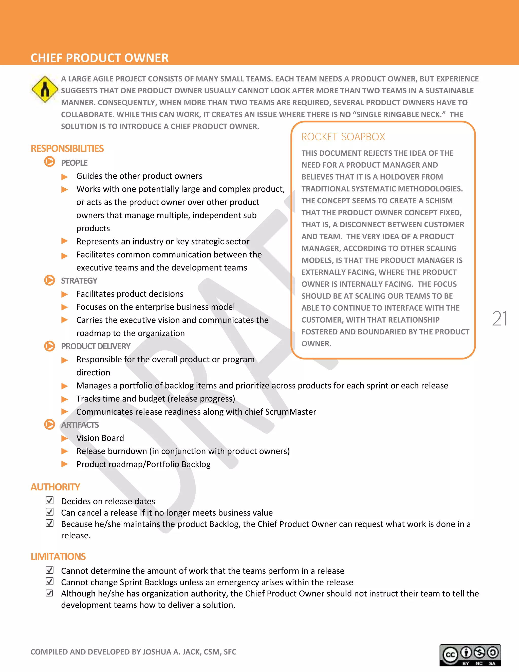 COMPILED AND DEVELOPED BY JOSHUA A. JACK, CSM, SFC
21
ROCKET SOAPBOX
THIS DOCUMENT REJECTS THE IDEA OF THE
NEED FOR A PRODUCT MANAGER AND
BELIEVES THAT IT IS A HOLDOVER FROM
TRADITIONAL SYSTEMATIC METHODOLOGIES.
THE CONCEPT SEEMS TO CREATE A SCHISM
THAT THE PRODUCT OWNER CONCEPT FIXED,
THAT IS, A DISCONNECT BETWEEN CUSTOMER
AND TEAM. THE VERY IDEA OF A PRODUCT
MANAGER, ACCORDING TO OTHER SCALING
MODELS, IS THAT THE PRODUCT MANAGER IS
EXTERNALLY FACING, WHERE THE PRODUCT
OWNER IS INTERNALLY FACING. THE FOCUS
SHOULD BE AT SCALING OUR TEAMS TO BE
ABLE TO CONTINUE TO INTERFACE WITH THE
CUSTOMER, WITH THAT RELATIONSHIP
FOSTERED AND BOUNDARIED BY THE PRODUCT
OWNER.
CHIEF PRODUCT OWNER
A LARGE AGILE PROJECT CONSISTS OF MANY SMALL TEAMS. EACH TEAM NEEDS A PRODUCT OWNER, BUT EXPERIENCE
SUGGESTS THAT ONE PRODUCT OWNER USUALLY CANNOT LOOK AFTER MORE THAN TWO TEAMS IN A SUSTAINABLE
MANNER. CONSEQUENTLY, WHEN MORE THAN TWO TEAMS ARE REQUIRED, SEVERAL PRODUCT OWNERS HAVE TO
COLLABORATE. WHILE THIS CAN WORK, IT CREATES AN ISSUE WHERE HERE I NO “ INGLE RINGABLE NECK.” THE
SOLUTION IS TO INTRODUCE A CHIEF PRODUCT OWNER.
RESPONSIBILITIES
PEOPLE
Guides the other product owners
Works with one potentially large and complex product,
or acts as the product owner over other product
owners that manage multiple, independent sub
products
Represents an industry or key strategic sector
Facilitates common communication between the
executive teams and the development teams
STRATEGY
Facilitates product decisions
Focuses on the enterprise business model
Carries the executive vision and communicates the
roadmap to the organization
PRODUCTDELIVERY
Responsible for the overall product or program
direction
Manages a portfolio of backlog items and prioritize across products for each sprint or each release
Tracks time and budget (release progress)
Communicates release readiness along with chief ScrumMaster
ARTIFACTS
Vision Board
Release burndown (in conjunction with product owners)
Product roadmap/Portfolio Backlog
AUTHORITY
Decides on release dates
Can cancel a release if it no longer meets business value
Because he/she maintains the product Backlog, the Chief Product Owner can request what work is done in a
release.
LIMITATIONS
Cannot determine the amount of work that the teams perform in a release
Cannot change Sprint Backlogs unless an emergency arises within the release
Although he/she has organization authority, the Chief Product Owner should not instruct their team to tell the
development teams how to deliver a solution.
 