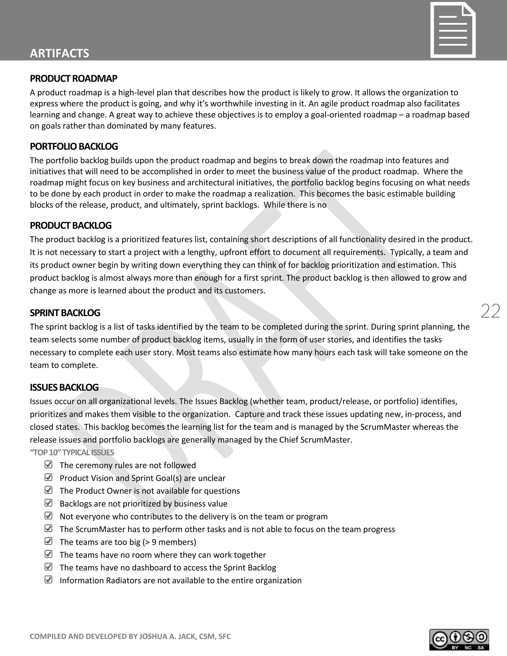 COMPILED AND DEVELOPED BY JOSHUA A. JACK, CSM, SFC
22
ARTIFACTS
PRODUCTROADMAP
A product roadmap is a high-level plan that describes how the product is likely to grow. It allows the organization to
express where the product is going, and why it’s worthwhile investing in it. An agile product roadmap also facilitates
learning and change. A great way to achieve these objectives is to employ a goal-oriented roadmap – a roadmap based
on goals rather than dominated by many features.
PORTFOLIOBACKLOG
The portfolio backlog builds upon the product roadmap and begins to break down the roadmap into features and
initiatives that will need to be accomplished in order to meet the business value of the product roadmap. Where the
roadmap might focus on key business and architectural initiatives, the portfolio backlog begins focusing on what needs
to be done by each product in order to make the roadmap a realization. This becomes the basic estimable building
blocks of the release, product, and ultimately, sprint backlogs. While there is no
PRODUCTBACKLOG
The product backlog is a prioritized features list, containing short descriptions of all functionality desired in the product.
It is not necessary to start a project with a lengthy, upfront effort to document all requirements. Typically, a team and
its product owner begin by writing down everything they can think of for backlog prioritization and estimation. This
product backlog is almost always more than enough for a first sprint. The product backlog is then allowed to grow and
change as more is learned about the product and its customers.
SPRINTBACKLOG
The sprint backlog is a list of tasks identified by the team to be completed during the sprint. During sprint planning, the
team selects some number of product backlog items, usually in the form of user stories, and identifies the tasks
necessary to complete each user story. Most teams also estimate how many hours each task will take someone on the
team to complete.
ISSUESBACKLOG
Issues occur on all organizational levels. The Issues Backlog (whether team, product/release, or portfolio) identifies,
prioritizes and makes them visible to the organization. Capture and track these issues updating new, in-process, and
closed states. This backlog becomes the learning list for the team and is managed by the ScrumMaster whereas the
release issues and portfolio backlogs are generally managed by the Chief ScrumMaster.
“ O 10” Y I ALI UES
The ceremony rules are not followed
Product Vision and Sprint Goal(s) are unclear
The Product Owner is not available for questions
Backlogs are not prioritized by business value
Not everyone who contributes to the delivery is on the team or program
The ScrumMaster has to perform other tasks and is not able to focus on the team progress
The teams are too big (> 9 members)
The teams have no room where they can work together
The teams have no dashboard to access the Sprint Backlog
Information Radiators are not available to the entire organization
 