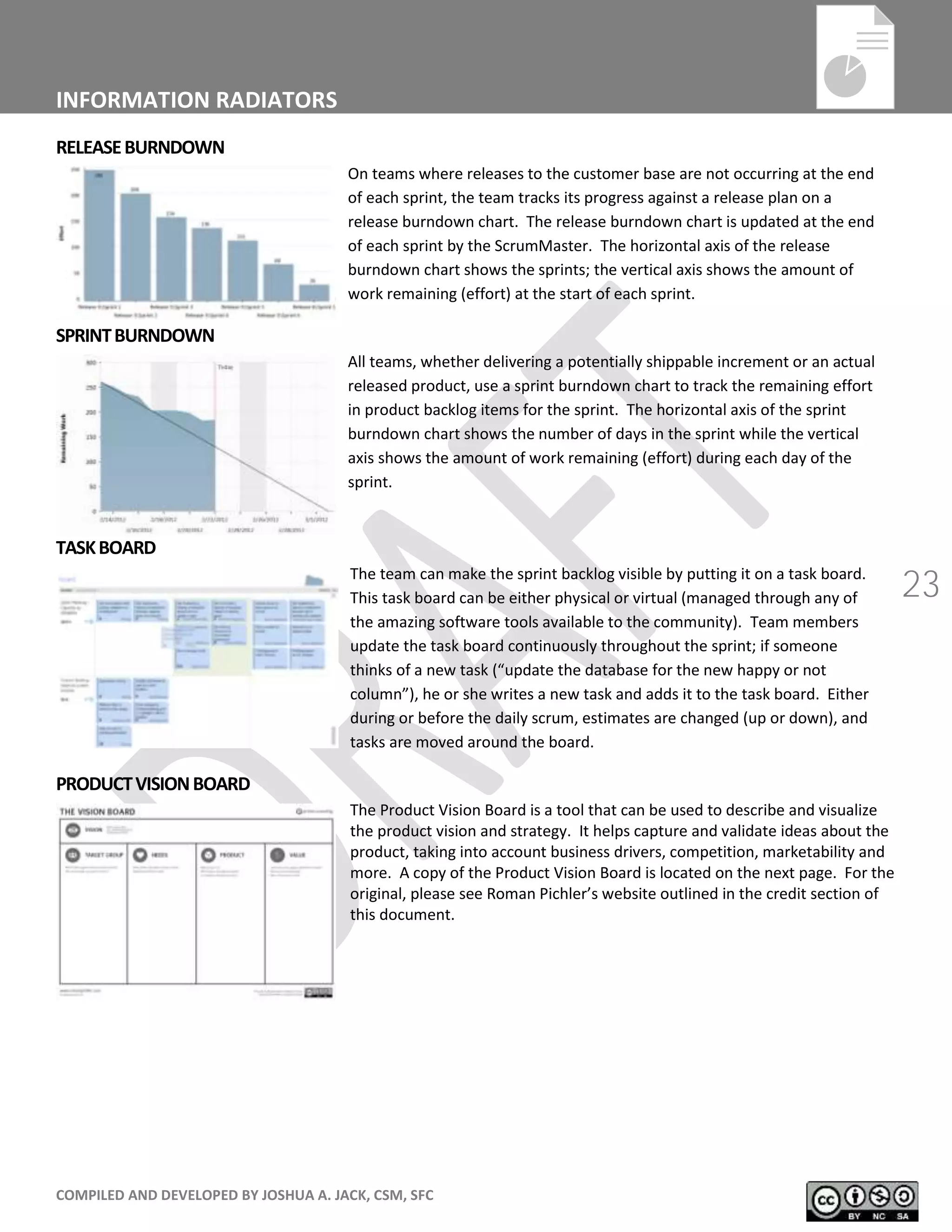 COMPILED AND DEVELOPED BY JOSHUA A. JACK, CSM, SFC
23
INFORMATION RADIATORS
RELEASEBURNDOWN
On teams where releases to the customer base are not occurring at the end
of each sprint, the team tracks its progress against a release plan on a
release burndown chart. The release burndown chart is updated at the end
of each sprint by the ScrumMaster. The horizontal axis of the release
burndown chart shows the sprints; the vertical axis shows the amount of
work remaining (effort) at the start of each sprint.
SPRINTBURNDOWN
All teams, whether delivering a potentially shippable increment or an actual
released product, use a sprint burndown chart to track the remaining effort
in product backlog items for the sprint. The horizontal axis of the sprint
burndown chart shows the number of days in the sprint while the vertical
axis shows the amount of work remaining (effort) during each day of the
sprint.
TASKBOARD
The team can make the sprint backlog visible by putting it on a task board.
This task board can be either physical or virtual (managed through any of
the amazing software tools available to the community). Team members
update the task board continuously throughout the sprint; if someone
thinks of a new task (“update the database for the new happy or not
column”), he or she writes a new task and adds it to the task board. Either
during or before the daily scrum, estimates are changed (up or down), and
tasks are moved around the board.
PRODUCTVISIONBOARD
The Product Vision Board is a tool that can be used to describe and visualize
the product vision and strategy. It helps capture and validate ideas about the
product, taking into account business drivers, competition, marketability and
more. A copy of the Product Vision Board is located on the next page. For the
original, please see Roman Pichler’s website outlined in the credit section of
this document.
 