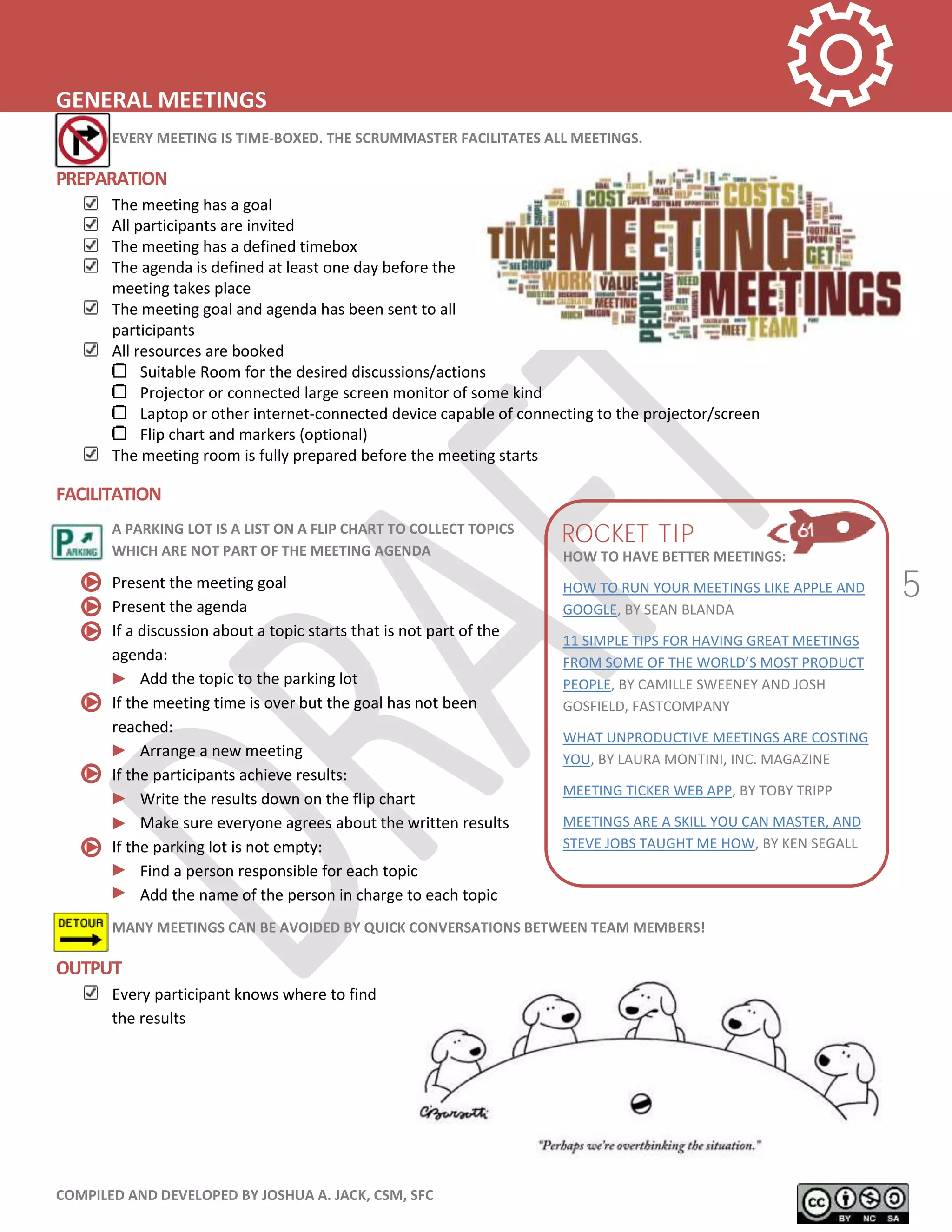 COMPILED AND DEVELOPED BY JOSHUA A. JACK, CSM, SFC
5
GENERAL MEETINGS
EVERY MEETING IS TIME-BOXED. THE SCRUMMASTER FACILITATES ALL MEETINGS.
PREPARATION
The meeting has a goal
All participants are invited
The meeting has a defined timebox
The agenda is defined at least one day before the
meeting takes place
The meeting goal and agenda has been sent to all
participants
All resources are booked
Suitable Room for the desired discussions/actions
Projector or connected large screen monitor of some kind
Laptop or other internet-connected device capable of connecting to the projector/screen
Flip chart and markers (optional)
The meeting room is fully prepared before the meeting starts
FACILITATION
A PARKING LOT IS A LIST ON A FLIP CHART TO COLLECT TOPICS
WHICH ARE NOT PART OF THE MEETING AGENDA
Present the meeting goal
Present the agenda
If a discussion about a topic starts that is not part of the
agenda:
Add the topic to the parking lot
If the meeting time is over but the goal has not been
reached:
Arrange a new meeting
If the participants achieve results:
Write the results down on the flip chart
Make sure everyone agrees about the written results
If the parking lot is not empty:
Find a person responsible for each topic
Add the name of the person in charge to each topic
MANY MEETINGS CAN BE AVOIDED BY QUICK CONVERSATIONS BETWEEN TEAM MEMBERS!
OUTPUT
Every participant knows where to find
the results
HOW TO HAVE BETTER MEETINGS:
HOW TO RUN YOUR MEETINGS LIKE APPLE AND
GOOGLE, BY SEAN BLANDA
11 SIMPLE TIPS FOR HAVING GREAT MEETINGS
FROM SOME OF THE WORLD’S MOST PRODUCT
PEOPLE, BY CAMILLE SWEENEY AND JOSH
GOSFIELD, FASTCOMPANY
WHAT UNPRODUCTIVE MEETINGS ARE COSTING
YOU, BY LAURA MONTINI, INC. MAGAZINE
MEETING TICKER WEB APP, BY TOBY TRIPP
MEETINGS ARE A SKILL YOU CAN MASTER, AND
STEVE JOBS TAUGHT ME HOW, BY KEN SEGALL
ROCKET TIP
 