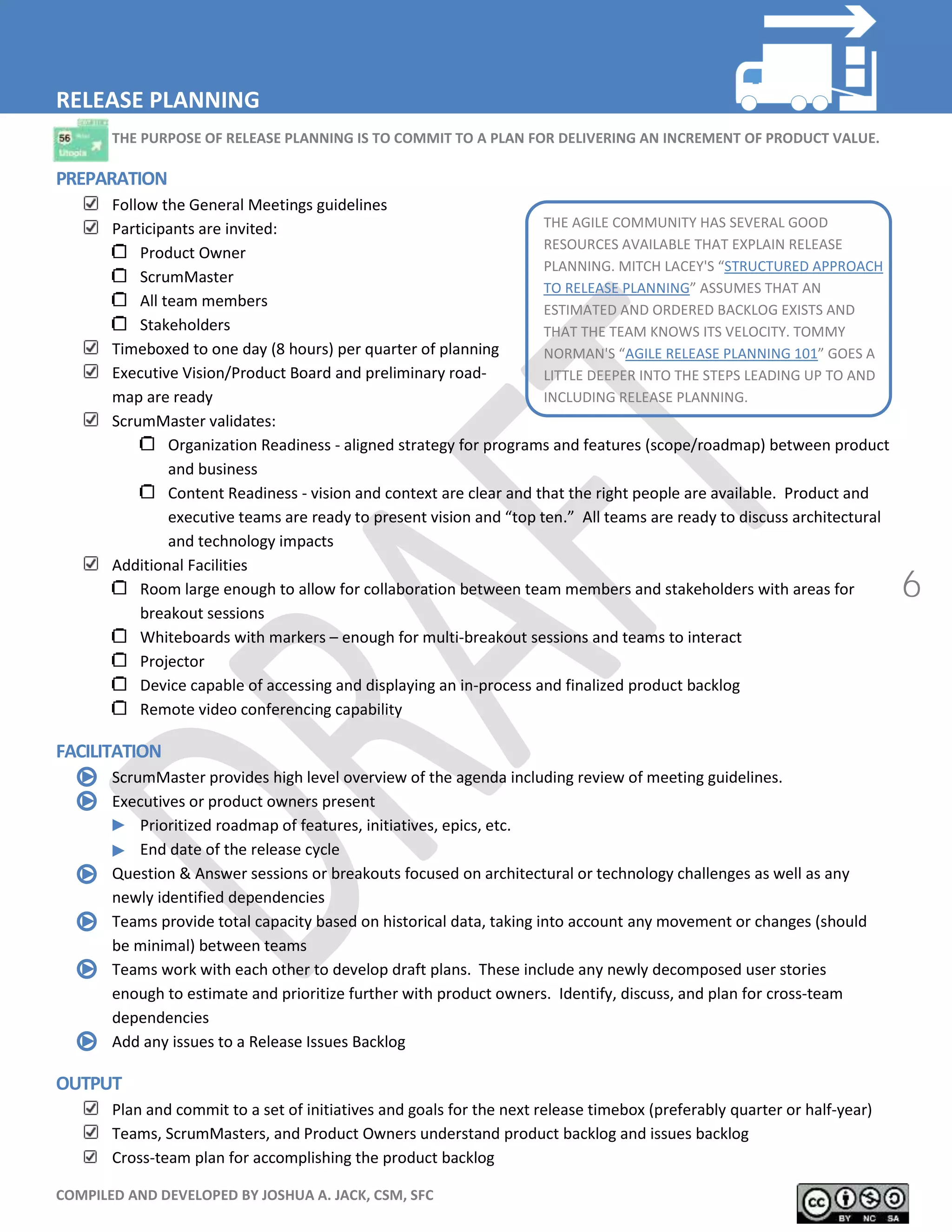 COMPILED AND DEVELOPED BY JOSHUA A. JACK, CSM, SFC
6
RELEASE PLANNING
THE PURPOSE OF RELEASE PLANNING IS TO COMMIT TO A PLAN FOR DELIVERING AN INCREMENT OF PRODUCT VALUE.
PREPARATION
Follow the General Meetings guidelines
Participants are invited:
Product Owner
ScrumMaster
All team members
Stakeholders
Timeboxed to one day (8 hours) per quarter of planning
Executive Vision/Product Board and preliminary road-
map are ready
ScrumMaster validates:
Organization Readiness - aligned strategy for programs and features (scope/roadmap) between product
and business
Content Readiness - vision and context are clear and that the right people are available. Product and
executive teams are ready to present vision and “top ten.” All teams are ready to discuss architectural
and technology impacts
Additional Facilities
Room large enough to allow for collaboration between team members and stakeholders with areas for
breakout sessions
Whiteboards with markers – enough for multi-breakout sessions and teams to interact
Projector
Device capable of accessing and displaying an in-process and finalized product backlog
Remote video conferencing capability
FACILITATION
ScrumMaster provides high level overview of the agenda including review of meeting guidelines.
Executives or product owners present
Prioritized roadmap of features, initiatives, epics, etc.
End date of the release cycle
Question & Answer sessions or breakouts focused on architectural or technology challenges as well as any
newly identified dependencies
Teams provide total capacity based on historical data, taking into account any movement or changes (should
be minimal) between teams
Teams work with each other to develop draft plans. These include any newly decomposed user stories
enough to estimate and prioritize further with product owners. Identify, discuss, and plan for cross-team
dependencies
Add any issues to a Release Issues Backlog
OUTPUT
Plan and commit to a set of initiatives and goals for the next release timebox (preferably quarter or half-year)
Teams, ScrumMasters, and Product Owners understand product backlog and issues backlog
Cross-team plan for accomplishing the product backlog
THE AGILE COMMUNITY HAS SEVERAL GOOD
RESOURCES AVAILABLE THAT EXPLAIN RELEASE
PLANNING. MITCH LACEY'S “STRUCTURED APPROACH
TO RELEASE PLANNING” ASSUMES THAT AN
ESTIMATED AND ORDERED BACKLOG EXISTS AND
THAT THE TEAM KNOWS ITS VELOCITY. TOMMY
NORMAN'S “AGILE RELEASE PLANNING 101” GOES A
LITTLE DEEPER INTO THE STEPS LEADING UP TO AND
INCLUDING RELEASE PLANNING.
 