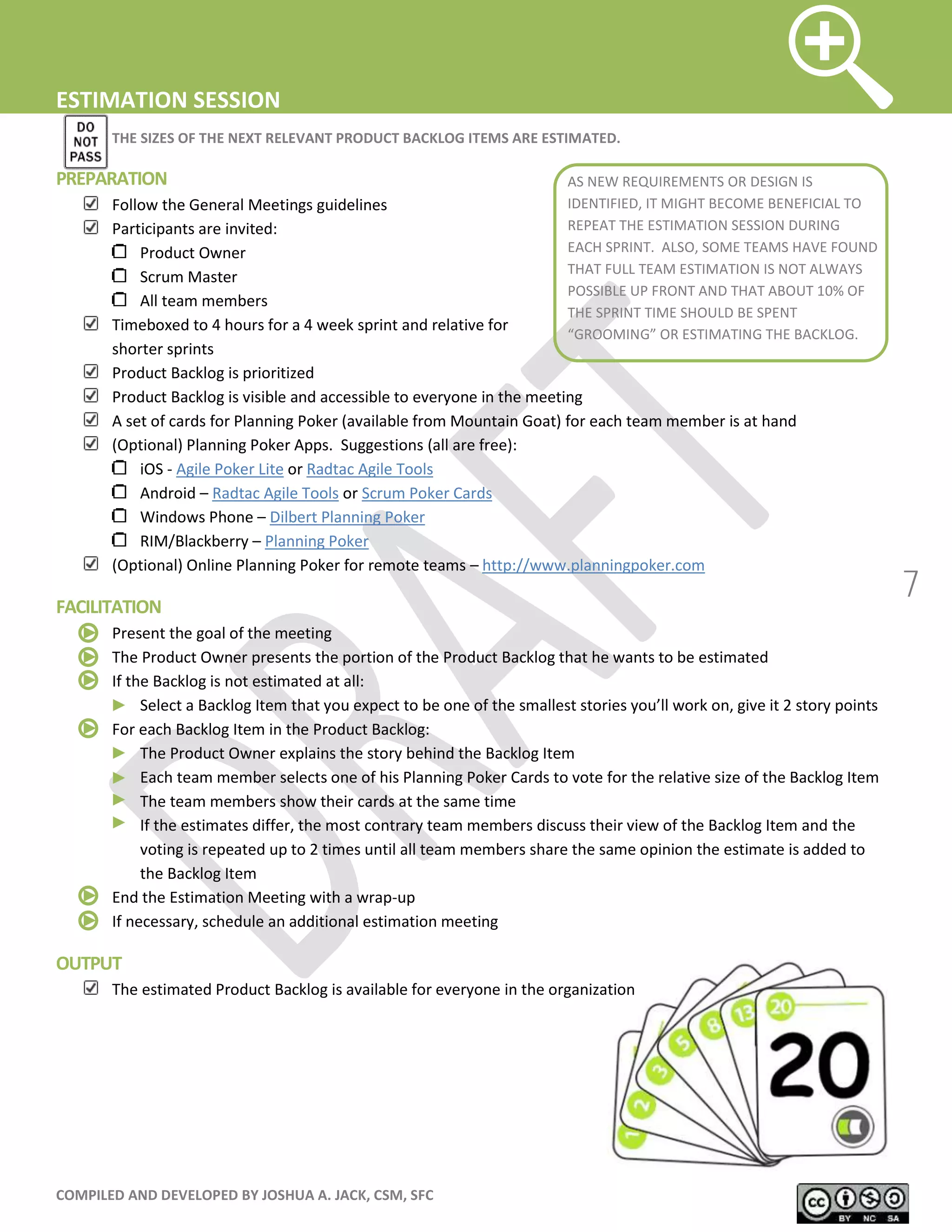 COMPILED AND DEVELOPED BY JOSHUA A. JACK, CSM, SFC
7
ESTIMATION SESSION
THE SIZES OF THE NEXT RELEVANT PRODUCT BACKLOG ITEMS ARE ESTIMATED.
PREPARATION
Follow the General Meetings guidelines
Participants are invited:
Product Owner
Scrum Master
All team members
Timeboxed to 4 hours for a 4 week sprint and relative for
shorter sprints
Product Backlog is prioritized
Product Backlog is visible and accessible to everyone in the meeting
A set of cards for Planning Poker (available from Mountain Goat) for each team member is at hand
(Optional) Planning Poker Apps. Suggestions (all are free):
iOS - Agile Poker Lite or Radtac Agile Tools
Android – Radtac Agile Tools or Scrum Poker Cards
Windows Phone – Dilbert Planning Poker
RIM/Blackberry – Planning Poker
(Optional) Online Planning Poker for remote teams – http://www.planningpoker.com
FACILITATION
Present the goal of the meeting
The Product Owner presents the portion of the Product Backlog that he wants to be estimated
If the Backlog is not estimated at all:
Select a Backlog Item that you expect to be one of the smallest stories you’ll work on, give it 2 story points
For each Backlog Item in the Product Backlog:
The Product Owner explains the story behind the Backlog Item
Each team member selects one of his Planning Poker Cards to vote for the relative size of the Backlog Item
The team members show their cards at the same time
If the estimates differ, the most contrary team members discuss their view of the Backlog Item and the
voting is repeated up to 2 times until all team members share the same opinion the estimate is added to
the Backlog Item
End the Estimation Meeting with a wrap-up
If necessary, schedule an additional estimation meeting
OUTPUT
The estimated Product Backlog is available for everyone in the organization
AS NEW REQUIREMENTS OR DESIGN IS
IDENTIFIED, IT MIGHT BECOME BENEFICIAL TO
REPEAT THE ESTIMATION SESSION DURING
EACH SPRINT. ALSO, SOME TEAMS HAVE FOUND
THAT FULL TEAM ESTIMATION IS NOT ALWAYS
POSSIBLE UP FRONT AND THAT ABOUT 10% OF
THE SPRINT TIME SHOULD BE SPENT
“GROOMING” OR ESTIMATING THE BACKLOG.
 