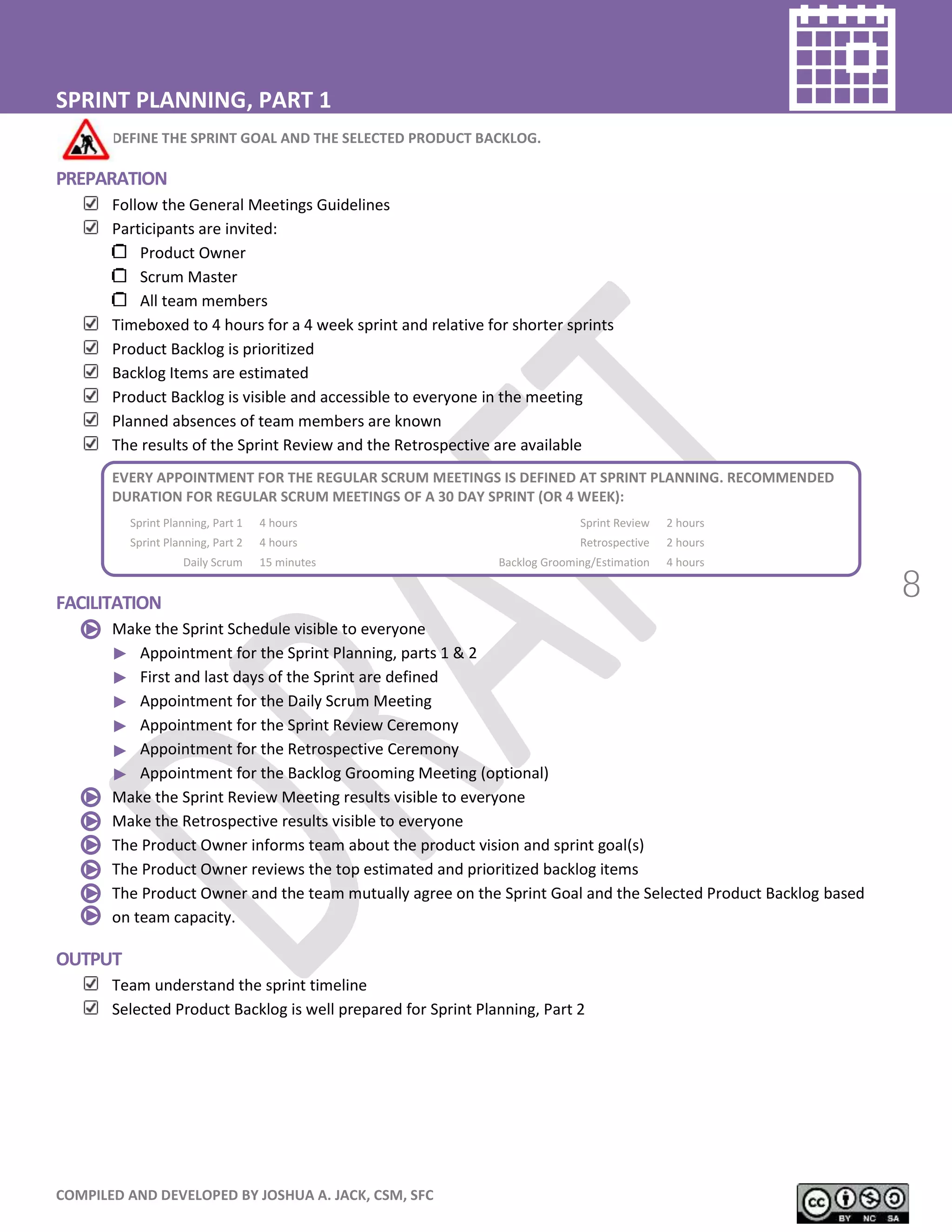 COMPILED AND DEVELOPED BY JOSHUA A. JACK, CSM, SFC
8
SPRINT PLANNING, PART 1
DEFINE THE SPRINT GOAL AND THE SELECTED PRODUCT BACKLOG.
PREPARATION
Follow the General Meetings Guidelines
Participants are invited:
Product Owner
Scrum Master
All team members
Timeboxed to 4 hours for a 4 week sprint and relative for shorter sprints
Product Backlog is prioritized
Backlog Items are estimated
Product Backlog is visible and accessible to everyone in the meeting
Planned absences of team members are known
The results of the Sprint Review and the Retrospective are available
EVERY APPOINTMENT FOR THE REGULAR SCRUM MEETINGS IS DEFINED AT SPRINT PLANNING. RECOMMENDED
DURATION FOR REGULAR SCRUM MEETINGS OF A 30 DAY SPRINT (OR 4 WEEK):
Sprint Planning, Part 1 4 hours Sprint Review 2 hours
Sprint Planning, Part 2 4 hours Retrospective 2 hours
Daily Scrum 15 minutes Backlog Grooming/Estimation 4 hours
FACILITATION
Make the Sprint Schedule visible to everyone
Appointment for the Sprint Planning, parts 1 & 2
First and last days of the Sprint are defined
Appointment for the Daily Scrum Meeting
Appointment for the Sprint Review Ceremony
Appointment for the Retrospective Ceremony
Appointment for the Backlog Grooming Meeting (optional)
Make the Sprint Review Meeting results visible to everyone
Make the Retrospective results visible to everyone
The Product Owner informs team about the product vision and sprint goal(s)
The Product Owner reviews the top estimated and prioritized backlog items
The Product Owner and the team mutually agree on the Sprint Goal and the Selected Product Backlog based
on team capacity.
OUTPUT
Team understand the sprint timeline
Selected Product Backlog is well prepared for Sprint Planning, Part 2
 