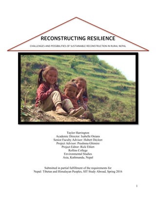 1
Taylor Harrington
Academic Director: Isabelle Onians
Senior Faculty Advisor: Hubert Decleer
Project Advisor: Prashnna Ghimire
Project Editor: Rick Ehlert
Rollins College
Environmental Studies
Asia, Kathmandu, Nepal
Submitted in partial fulfillment of the requirements for
Nepal: Tibetan and Himalayan Peoples, SIT Study Abroad, Spring 2016
RECONSTRUCTING RESILIENCE
CHALLENGES AND POSSIBILITIES OF SUSTAINABLE RECONSTRUCTION IN RURAL NEPAL
 