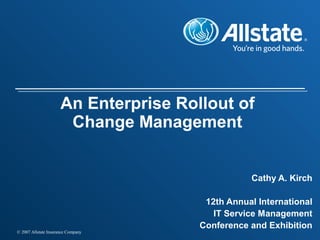 © 2007 Allstate Insurance Company
An Enterprise Rollout of
Change Management
Cathy A. Kirch
12th Annual International
IT Service Management
Conference and Exhibition
 