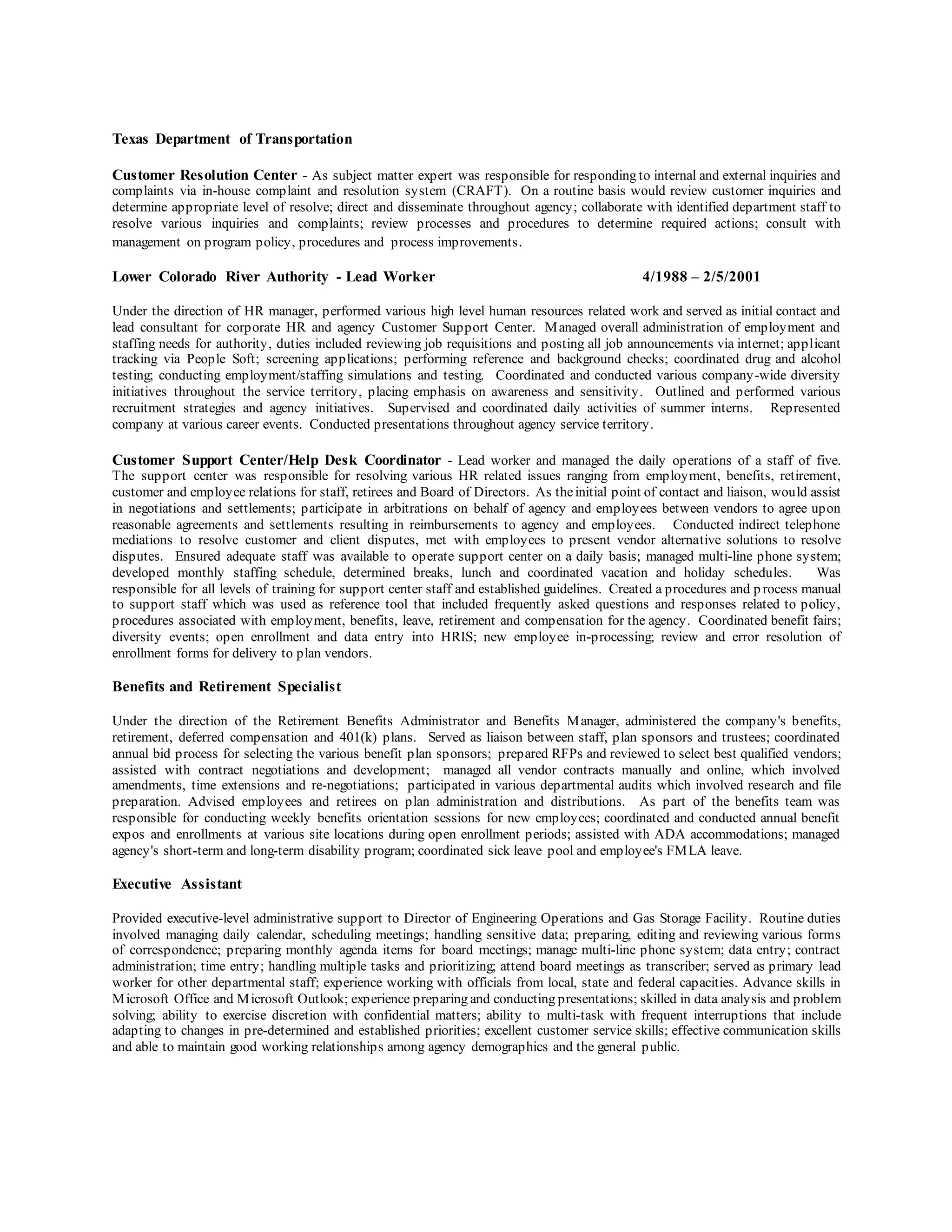 Texas Department of Transportation
Customer Resolution Center - As subject matter expert was responsible for responding to internal and external inquiries and
complaints via in-house complaint and resolution system (CRAFT). On a routine basis would review customer inquiries and
determine appropriate level of resolve; direct and disseminate throughout agency; collaborate with identified department staff to
resolve various inquiries and complaints; review processes and procedures to determine required actions; consult with
management on program policy, procedures and process improvements.
Lower Colorado River Authority - Lead Worker 4/1988 – 2/5/2001
Under the direction of HR manager, performed various high level human resources related work and served as initial contact and
lead consultant for corporate HR and agency Customer Support Center. Managed overall administration of employment and
staffing needs for authority, duties included reviewing job requisitions and posting all job announcements via internet; applicant
tracking via People Soft; screening applications; performing reference and background checks; coordinated drug and alcohol
testing; conducting employment/staffing simulations and testing. Coordinated and conducted various company-wide diversity
initiatives throughout the service territory, placing emphasis on awareness and sensitivity. Outlined and performed various
recruitment strategies and agency initiatives. Supervised and coordinated daily activities of summer interns. Represented
company at various career events. Conducted presentations throughout agency service territory.
Customer Support Center/Help Desk Coordinator - Lead worker and managed the daily operations of a staff of five.
The support center was responsible for resolving various HR related issues ranging from employment, benefits, retirement,
customer and employee relations for staff, retirees and Board of Directors. As theinitial point of contact and liaison, would assist
in negotiations and settlements; participate in arbitrations on behalf of agency and employees between vendors to agree upon
reasonable agreements and settlements resulting in reimbursements to agency and employees. Conducted indirect telephone
mediations to resolve customer and client disputes, met with employees to present vendor alternative solutions to resolve
disputes. Ensured adequate staff was available to operate support center on a daily basis; managed multi-line phone system;
developed monthly staffing schedule, determined breaks, lunch and coordinated vacation and holiday schedules. Was
responsible for all levels of training for support center staff and established guidelines. Created a procedures and p rocess manual
to support staff which was used as reference tool that included frequently asked questions and responses related to policy,
procedures associated with employment, benefits, leave, retirement and compensation for the agency. Coordinated benefit fairs;
diversity events; open enrollment and data entry into HRIS; new employee in-processing; review and error resolution of
enrollment forms for delivery to plan vendors.
Benefits and Retirement Specialist
Under the direction of the Retirement Benefits Administrator and Benefits Manager, administered the company's benefits,
retirement, deferred compensation and 401(k) plans. Served as liaison between staff, plan sponsors and trustees; coordinated
annual bid process for selecting the various benefit plan sponsors; prepared RFPs and reviewed to select best qualified vendors;
assisted with contract negotiations and development; managed all vendor contracts manually and online, which involved
amendments, time extensions and re-negotiations; participated in various departmental audits which involved research and file
preparation. Advised employees and retirees on plan administration and distributions. As part of the benefits team was
responsible for conducting weekly benefits orientation sessions for new employees; coordinated and conducted annual benefit
expos and enrollments at various site locations during open enrollment periods; assisted with ADA accommodations; managed
agency's short-term and long-term disability program; coordinated sick leave pool and employee's FMLA leave.
Executive Assistant
Provided executive-level administrative support to Director of Engineering Operations and Gas Storage Facility. Routine duties
involved managing daily calendar, scheduling meetings; handling sensitive data; preparing, editing and reviewing various forms
of correspondence; preparing monthly agenda items for board meetings; manage multi-line phone system; data entry; contract
administration; time entry; handling multiple tasks and prioritizing; attend board meetings as transcriber; served as primary lead
worker for other departmental staff; experience working with officials from local, state and federal capacities. Advance skills in
Microsoft Office and Microsoft Outlook; experience preparing and conducting presentations; skilled in data analysis and problem
solving; ability to exercise discretion with confidential matters; ability to multi-task with frequent interruptions that include
adapting to changes in pre-determined and established priorities; excellent customer service skills; effective communication skills
and able to maintain good working relationships among agency demographics and the general public.
 