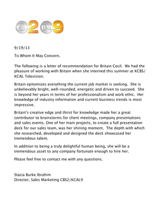 9/19/13
To Whom It May Concern,
The following is a letter of recommendation for Britain Cecil. We had the
pleasure of working with Britain when she interned this summer at KCBS/
KCAL Television.
Britain epitomizes everything the current job market is seeking. She is
unbelievably bright, well-rounded, energetic and driven to succeed. She
is beyond her years in terms of her professionalism and work ethic. Her
knowledge of industry information and current business trends is most
impressive.
Britain’s creative edge and thirst for knowledge made her a great
contributor to brainstorms for client meetings, company presentations
and sales events. One of her main projects, to create a full presentation
deck for our sales team, was her shining moment. The depth with which
she researched, developed and designed the deck showcased her
tremendous talent.
In addition to being a truly delightful human being, she will be a
tremendous asset to any company fortunate enough to hire her.
Please feel free to contact me with any questions.
Stacia Burke Ibrahim
Director, Sales Marketing CBS2/KCAL9
 