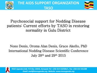 THE AIDS SUPPORT ORGANIZATION
TASO
TASO Uganda (Ltd). P.O Box 10443, Kampala Tel: +256 414 532580/1, Fax +256 414 541288
Email: mail@tasouganda.org. Website: www.tasouganda.org
Nono Denis, Oroma Alan Denis, Grace Akello, PhD
International Nodding Disease Scientific Conference
July 28th and 29th 2015
Psychosocial support for Nodding Disease
patients: Current efforts by TASO in restoring
normality in Gulu District
 