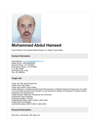 Mohammed Abdul Hameed
Payroll Officer at Al Faisaliah Medical System Co. Riyadh, Saudi Arabia
Contact Information
Email Address: mohameed@alfaisaliah.com
Mobile Phone: +966.0508844957
Day-time Phone: +011.2439401
Evening-time Phone: +01.4475880
P. O. Box: 62961
Zip/Postal Code 11595
Fax: +01.4629720
Target Job
Target Job Title: Payroll Supervisor
Career Level: Mid Career
Target Job Location: Saudi Arabia
Career Objective: A challenging High Grade HR experience in Medical Systems Company who can utilize
my current skills and where I can broaden my skill’ develop my abilities and endeavor to achieve availing
progression and advancement.
Target Industry: Healthcare, Practitioner and Technician
Employment Type: Employee
Employment Status: Full time
Target Monthly Salary: SAR 13,000 (≈ USD 3,467)
Notice Period: Immediately
Last Monthly Salary: SAR 10,000 (≈ USD 2,667)
Personal Information
Birth Date: 4 November 1961 (Age: 53)
 