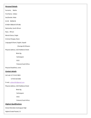 Personal Details
Surname; Mathe
First Name; Colbyn
Sex/Gender; Male
D.O.B 90/06/18
ID NO# 900618 5579 081
Nationality; South African
Race; African
Marital Status; Single
Criminal Charges; None
Language & fluent; English, Sepedi
Xitsonga & Afrikaans
Physical address; 1325 Redibone Street
Block Gg
Soshanguve
0152
Pretoria/ South Africa
Physical Disabilities; none
Contact details
Cell no# +27 74 613 9831
+27 83 510 6366
E-mail; colbym501@gmail.com
Physical address; 1325 Redibone Street
Block Gg
Soshanguve
0152
Pretoria/ South Africa
Highest Qualifications
School Attended; Soshanguve High
Highest Grade Passed; 12
 