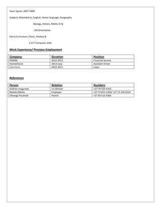 Years Spent; 2007-2009
Subjects Attended to; English, Home language, Geography
Biology, History, Maths lit &
Life Orientation
Extra Curriculum; Chess, Hockey &
C.A.T Computer skills
Work Experience/ Previous Employment
Company Duration Position
PERDM 2012-2013 Financial Service
HomeChoice 2013-now Assistant Driver
Con-Form 2010-2011 Labor
References
Person Relation Numbers
Andries moganedi Co-Worker +27 79 920 4103
Maloka Meela Employer +27 72 051 5269/ +27 72 336 6524
Sihlangu Paulinah Parent +27 83 510 6366
 