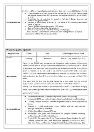 Responsibilities
Working on different type of packages to Load the data from source 2009 to target 2012
 Extensively worked on data migration for the upgrade in extracting, transformation
and loading the data from SQL Server into ODS and DWH from SQL Server 2008 R2
to 2014.
 Responsible for all activities in preparing High Level Design document and
Technical Design documents.
 Involved in enhancement activities of ODS, DWH & DAX including performance
tuning of the ETL’s.
 Created SSIS Packages and generated SSRS reports.
 Done performance tuning for the packages.
 Worked on Visual Source Safe while creating SSIS Packages.
Wrote Unit Test Cases and done Unit testing after loading the data using SSIS
Packages to validate the data quality checks
Project# 2Apr2012toJune 2014
Project Name Client Role Technologies /Skills Used
HENKEL
Germany Developer SSIS 2012,SQL Server 2012, SSAS
Description:
Target of the COLOR Lean application is a lightweight implementation of the existing
COLOR application with reduced functionality and stripped down architecture to achieve
a faster and more responsive reporting experience. The target audience for the COLOR
Lean application are the standard users, information consumers and power users
COLOR Lean uses the ODS and STAR tables of the existing COLOR application for master
data and to load fact data. Only some special metadata (e.g. mappings) are loaded from
MDM
The base data for the new security framework is also read from the existing
Authorization Application which tables are also stored in the MDM database.
COLOR Lean mostly uses subsets of the dimension data from COLOR without changing
them. Only some big dimensions are materialized within the COLOR Lean database for
performance reasons
Responsibilities
 Implementation of SSIS package using Master – Child methodology.
 Implemented ETL and business logic with various tasks and transformations.
 Creating SSIS Jobs to extract from heterogeneous sources and loading into SQL
Server.
 Enabling E – mail notifications to users before and after execution of
packages and status of execution.
 Writing Stored Procedures and Views.
 Extensively used Joins and sub-queries for complex queries involving
multiple tables from different databases.
 Created SSIS Packages using Pivot Transformation, Fuzzy Lookup, Derived
Columns, Condition Split, Term extraction, Aggregate, Execute SQL Task,
Data Flow Task, and Execute Package Task etc. to generate underlying data
 