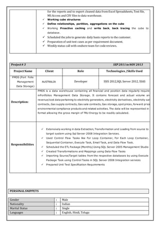for the reports and to export cleaned data from Excel Spreadsheets, Text file,
MS Access and CSV files to data warehouse.
 Working cube structures
 Define relationships, partition, aggregations on the cube
 Working Proactive caching and write back, back tracing the cube to
database.
 Scheduled the jobs to generate daily basis reports to the customer.
 Preparation of unit test cases as per requirement document.
 Weekly status call with onshore team for codereviews.
Project# 3 SEP2011 toNOV 2013
Project Name Client Role Technologies /Skills Used
PMDS (Port Folio
Management
Data Storage)
AUSTRALIA Developer SSIS 2012,SQL Server 2012, SSAS
Description:
PMDS is a data warehouse containing all financial and position data regularly required
inPortfolios Management Data Storage. It contains forecast and actual volume and
revenue/cost data pertaining to electricity generators, electricity derivatives, electricity sale
contracts, Gas supply contracts, Gas sale contracts, Gas storage, spot prices, forward prices
environmental compliance products and related activities. The data will be represented in a
format allowing the gross margin of TRU Energy to be readily calculated.
Responsibilities
 Extensively working in data Extraction, Transformation and Loading from source to
target system using Sql Server 2008 Integration Services.
 Used Control Flow Tasks like For Loop Container, For Each Loop Container,
Sequential Container, Execute Task, Email Task, and Data Flow Task.
 Scheduled the ETL Package (Monthly) Using SQL Server 2005 Management Studio
 Created Transformations and Mappings using Data Flow Tasks
 Importing Source/Target tables from the respective databases by using Execute
Package Task using Control Tasks in SQL Server 2008 Integration services
 Prepared Unit Test Specification Requirements
PERSONALSNIPPETS
Gender : Male
Nationality : Indian
Marital Status : Single
Languages : English, Hindi, Telugu
 