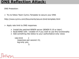 DNS Protection:
 Try to follow Team Cymru Template to secure your DNS
http://www.cymru.com/Documents/secure-bind-template.html
 Apply rate limit to DNS responses
 Install the patched BIND9 server (BIND9 9.10 or later)
 Build BIND with --enable-rrl if you wish to use this functionality
 Add something like below to your authoritative-only views
rate-limit {
responses-per-second 15;
log-only yes;
};
DNS Reflection Attack:
 