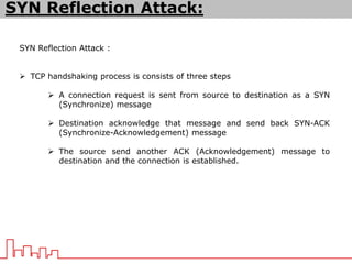 SYN Reflection Attack :
 TCP handshaking process is consists of three steps
 A connection request is sent from source to destination as a SYN
(Synchronize) message
 Destination acknowledge that message and send back SYN-ACK
(Synchronize-Acknowledgement) message
 The source send another ACK (Acknowledgement) message to
destination and the connection is established.
SYN Reflection Attack:
 