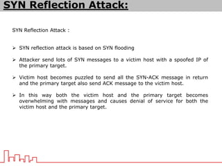 SYN Reflection Attack :
 SYN reflection attack is based on SYN flooding
 Attacker send lots of SYN messages to a victim host with a spoofed IP of
the primary target.
 Victim host becomes puzzled to send all the SYN-ACK message in return
and the primary target also send ACK message to the victim host.
 In this way both the victim host and the primary target becomes
overwhelming with messages and causes denial of service for both the
victim host and the primary target.
SYN Reflection Attack:
 
