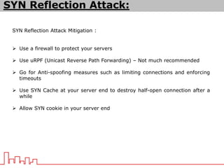 SYN Reflection Attack Mitigation :
 Use a firewall to protect your servers
 Use uRPF (Unicast Reverse Path Forwarding) – Not much recommended
 Go for Anti-spoofing measures such as limiting connections and enforcing
timeouts
 Use SYN Cache at your server end to destroy half-open connection after a
while
 Allow SYN cookie in your server end
SYN Reflection Attack:
 