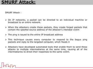 SMURF Attack :
 On IP networks, a packet can be directed to an individual machine or
broadcast to an entire network.
 When the attackers create these packets, they create forged packets that
contain the spoofed source address of the attacker's intended victim
 The ping is issued to the entire IP broadcast address
 This technique causes every computer to respond to the bogus ping
packets and reply to the targeted computer, which floods it
 Attackers have developed automated tools that enable them to send these
attacks to multiple intermediaries at the same time, causing all of the
intermediaries to direct their responses to the same victim.
SMURF Attack:
 