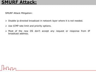 SMURF Attack Mitigation:
 Disable ip directed broadcast in network layer where it is not needed.
 Use ICMP rate limit and priority options.
 Most of the new OS don’t accept any request or response from IP
broadcast address.
SMURF Attack:
 