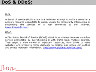 DoS & DDoS:
DoS:
A denial of service (DoS) attack is a malicious attempt to make a server or a
network resource unavailable to users, usually by temporarily interrupting or
suspending the services of a host connected to the Internet.
(www.incapsula.com)
DDoS:
A Distributed Denial of Service (DDoS) attack is an attempt to make an online
service unavailable by overwhelming it with traffic from multiple sources.
They target a wide variety of important resources, from banks to news
websites, and present a major challenge to making sure people can publish
and access important information. (http://www.digitalattackmap.com/)
 