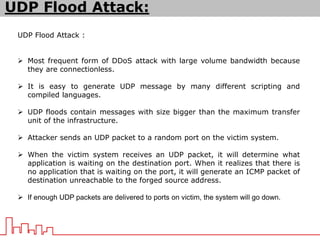 UDP Flood Attack :
 Most frequent form of DDoS attack with large volume bandwidth because
they are connectionless.
 It is easy to generate UDP message by many different scripting and
compiled languages.
 UDP floods contain messages with size bigger than the maximum transfer
unit of the infrastructure.
 Attacker sends an UDP packet to a random port on the victim system.
 When the victim system receives an UDP packet, it will determine what
application is waiting on the destination port. When it realizes that there is
no application that is waiting on the port, it will generate an ICMP packet of
destination unreachable to the forged source address.
 If enough UDP packets are delivered to ports on victim, the system will go down.
UDP Flood Attack:
 