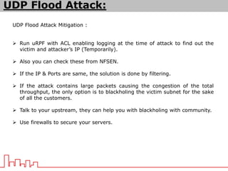 UDP Flood Attack Mitigation :
 Run uRPF with ACL enabling logging at the time of attack to find out the
victim and attacker’s IP (Temporarily).
 Also you can check these from NFSEN.
 If the IP & Ports are same, the solution is done by filtering.
 If the attack contains large packets causing the congestion of the total
throughput, the only option is to blackholing the victim subnet for the sake
of all the customers.
 Talk to your upstream, they can help you with blackholing with community.
 Use firewalls to secure your servers.
UDP Flood Attack:
 