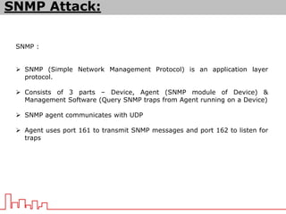 SNMP :
 SNMP (Simple Network Management Protocol) is an application layer
protocol.
 Consists of 3 parts – Device, Agent (SNMP module of Device) &
Management Software (Query SNMP traps from Agent running on a Device)
 SNMP agent communicates with UDP
 Agent uses port 161 to transmit SNMP messages and port 162 to listen for
traps
SNMP Attack:
 