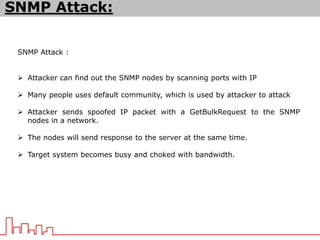 SNMP Attack :
 Attacker can find out the SNMP nodes by scanning ports with IP
 Many people uses default community, which is used by attacker to attack
 Attacker sends spoofed IP packet with a GetBulkRequest to the SNMP
nodes in a network.
 The nodes will send response to the server at the same time.
 Target system becomes busy and choked with bandwidth.
SNMP Attack:
 