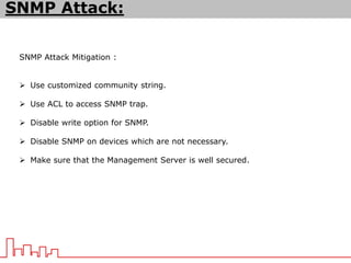 SNMP Attack Mitigation :
 Use customized community string.
 Use ACL to access SNMP trap.
 Disable write option for SNMP.
 Disable SNMP on devices which are not necessary.
 Make sure that the Management Server is well secured.
SNMP Attack:
 