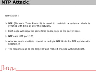 NTP Attack :
 NTP (Network Time Protocol) is used to maintain a network which is
synched with time all over the network.
 Each node will show the same time on its clock as the server have.
 NTP uses UDP port 123
 Attacker sends multiple request to multiple NTP Hosts for NTP update with
spoofed IP.
 The responses go to the target IP and make it chocked with bandwidth.
NTP Attack:
 