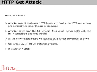 HTTP Get Attack :
 Attacker uses time-delayed HTTP headers to hold on to HTTP connections
and exhaust web server threads or resources.
 Attacker never send the full request. As a result, server holds ontu the
HTTP connections and keep waiting.
 All the network parameters will look like ok. But your service will be down.
 Can evade Layer 4 DDOS protection systems.
 It is a layer 7 DDoS.
HTTP Get Attack:
 