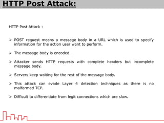 HTTP Post Attack :
 POST request means a message body in a URL which is used to specify
information for the action user want to perform.
 The message body is encoded.
 Attacker sends HTTP requests with complete headers but incomplete
message body.
 Servers keep waiting for the rest of the message body.
 This attack can evade Layer 4 detection techniques as there is no
malformed TCP.
 Difficult to differentiate from legit connections which are slow.
HTTP Post Attack:
 