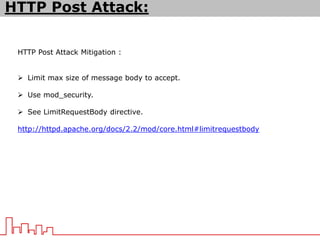 HTTP Post Attack Mitigation :
 Limit max size of message body to accept.
 Use mod_security.
 See LimitRequestBody directive.
http://httpd.apache.org/docs/2.2/mod/core.html#limitrequestbody
HTTP Post Attack:
 