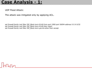 UDP Flood Attack:
The attack was mitigated only by applying ACL.
set firewall family inet filter ISP_Block term R140 from port 1900 port 56094 address X.X.X.X/32
set firewall family inet filter ISP_Block term R140 then reject
set firewall family inet filter ISP_Block term permit-other then accept
Case Analysis - 1:
 