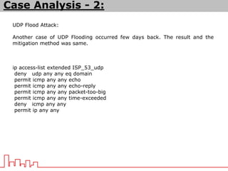 UDP Flood Attack:
Another case of UDP Flooding occurred few days back. The result and the
mitigation method was same.
ip access-list extended ISP_53_udp
deny udp any any eq domain
permit icmp any any echo
permit icmp any any echo-reply
permit icmp any any packet-too-big
permit icmp any any time-exceeded
deny icmp any any
permit ip any any
Case Analysis - 2:
 