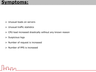 Symptoms:
 Unusual loads on servers
 Unusual traffic statistics
 CPU load increased drastically without any known reason
 Suspicious logs
 Number of request is increased
 Number of PPS is increased
 
