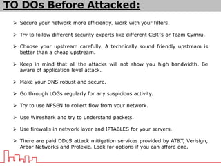 TO DOs Before Attacked:
 Secure your network more efficiently. Work with your filters.
 Try to follow different security experts like different CERTs or Team Cymru.
 Choose your upstream carefully. A technically sound friendly upstream is
better than a cheap upstream.
 Keep in mind that all the attacks will not show you high bandwidth. Be
aware of application level attack.
 Make your DNS robust and secure.
 Go through LOGs regularly for any suspicious activity.
 Try to use NFSEN to collect flow from your network.
 Use Wireshark and try to understand packets.
 Use firewalls in network layer and IPTABLES for your servers.
 There are paid DDoS attack mitigation services provided by AT&T, Verisign,
Arbor Networks and Prolexic. Look for options if you can afford one.
 