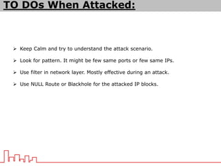TO DOs When Attacked:
 Keep Calm and try to understand the attack scenario.
 Look for pattern. It might be few same ports or few same IPs.
 Use filter in network layer. Mostly effective during an attack.
 Use NULL Route or Blackhole for the attacked IP blocks.
 
