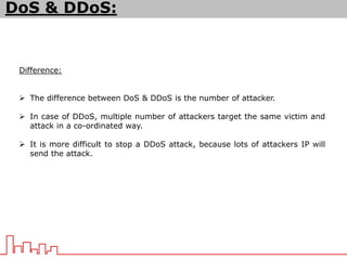 DoS & DDoS:
Difference:
 The difference between DoS & DDoS is the number of attacker.
 In case of DDoS, multiple number of attackers target the same victim and
attack in a co-ordinated way.
 It is more difficult to stop a DDoS attack, because lots of attackers IP will
send the attack.
 