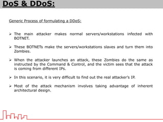 DoS & DDoS:
Generic Process of formulating a DDoS:
 The main attacker makes normal servers/workstations infected with
BOTNET.
 These BOTNETs make the servers/workstations slaves and turn them into
Zombies.
 When the attacker launches an attack, these Zombies do the same as
instructed by the Command & Control, and the victim sees that the attack
is coming from different IPs.
 In this scenario, it is very difficult to find out the real attacker’s IP.
 Most of the attack mechanism involves taking advantage of inherent
architectural design.
 