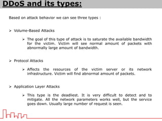 DDoS and its types:
Based on attack behavior we can see three types :
 Volume-Based Attacks
 The goal of this type of attack is to saturate the available bandwidth
for the victim. Victim will see normal amount of packets with
abnormally large amount of bandwidth.
 Protocol Attacks
 Affects the resources of the victim server or its network
infrastructure. Victim will find abnormal amount of packets.
 Application Layer Attacks
 This type is the deadliest. It is very difficult to detect and to
mitigate. All the network parameters works well, but the service
goes down. Usually large number of request is seen.
 