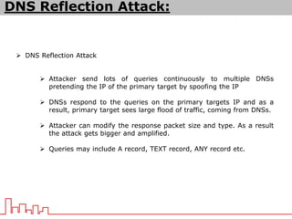 DNS Reflection Attack:
 DNS Reflection Attack
 Attacker send lots of queries continuously to multiple DNSs
pretending the IP of the primary target by spoofing the IP
 DNSs respond to the queries on the primary targets IP and as a
result, primary target sees large flood of traffic, coming from DNSs.
 Attacker can modify the response packet size and type. As a result
the attack gets bigger and amplified.
 Queries may include A record, TEXT record, ANY record etc.
 