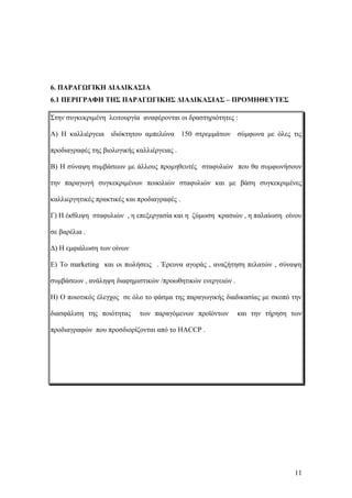 6. ΠΑΡΑΓΩΓΙΚΗ ΔΙΑΔΙΚΑΣΙΑ
6.1 ΠΕΡΙΓΡΑΦΗ ΤΗΣ ΠΑΡΑΓΩΓΙΚΗΣ ΔΙΑΔΙΚΑΣΙΑΣ – ΠΡΟΜΗΘΕΥΤΕΣ
Στην συγκεκριμένη λειτουργία αναφέρονται οι δραστηριότητες :
Α) Η καλλιέργεια ιδιόκτητου αμπελώνα 150 στρεμμάτων σύμφωνα με όλες τις
προδιαγραφές της βιολογικής καλλιέργειας .
Β) Η σύναψη συμβάσεων με άλλους προμηθευτές σταφυλιών που θα συμφωνήσουν
την παραγωγή συγκεκριμένων ποικιλιών σταφυλιών και με βάση συγκεκριμένες
καλλιεργητικές πρακτικές και προδιαγραφές .
Γ) Η έκθλιψη σταφυλιών , η επεξεργασία και η ζύμωση κρασιών , η παλαίωση οίνου
σε βαρέλια .
Δ) Η εμφιάλωση των οίνων
Ε) Το marketing και οι πωλήσεις . Έρευνα αγοράς , αναζήτηση πελατών , σύναψη
συμβάσεων , ανάληψη διαφημιστικών /προωθητικών ενεργειών .
Η) Ο ποιοτικός έλεγχος σε όλο το φάσμα της παραγωγικής διαδικασίας με σκοπό την
διασφάλιση της ποιότητας των παραγόμενων προϊόντων και την τήρηση των
προδιαγραφών που προσδιορίζονται από το HACCP .
11
 